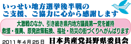 いっせい地方選挙後半戦のご支援、ご協力に心から感謝します。大激戦のなか、引き続き県内地方議員第一党を維持、救援・復興・原発政策転換、福祉・防災の街づくりへがんばります。2011年4月25日日本共産党長野県委員会